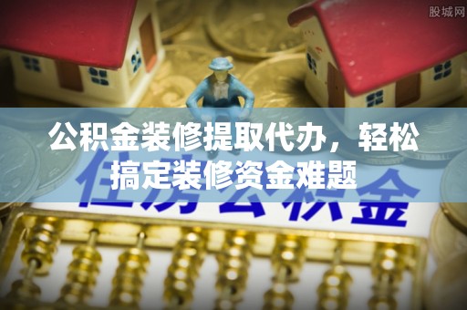 霞浦公积金装修提取代办，轻松搞定装修资金难题