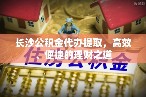 霞浦长沙公积金代办提取，高效、便捷的理财之道