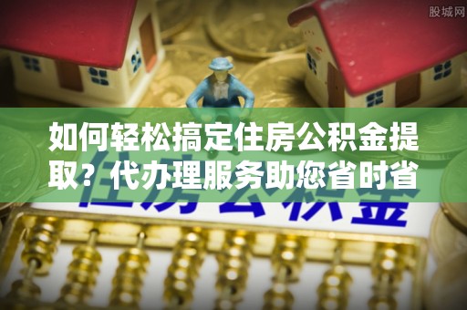 霞浦如何轻松搞定住房公积金提取？代办理服务助您省时省力