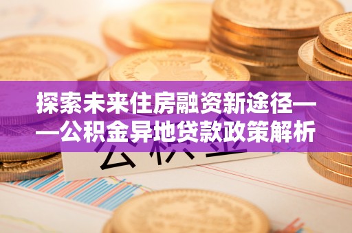 霞浦探索未来住房融资新途径——公积金异地贷款政策解析与实践