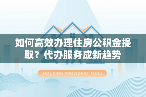 霞浦如何高效办理住房公积金提取？代办服务成新趋势