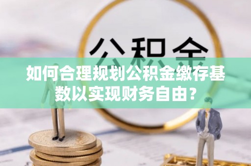 霞浦如何合理规划公积金缴存基数以实现财务自由？
