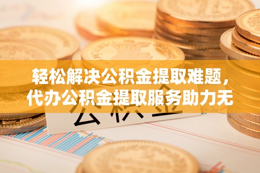 霞浦轻松解决公积金提取难题，代办公积金提取服务助力无忧生活