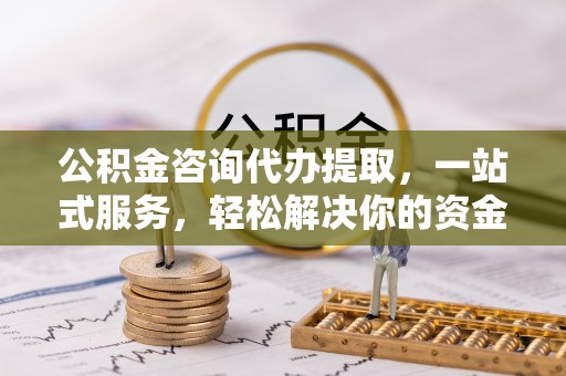 霞浦公积金咨询代办提取，一站式服务，轻松解决你的资金难题