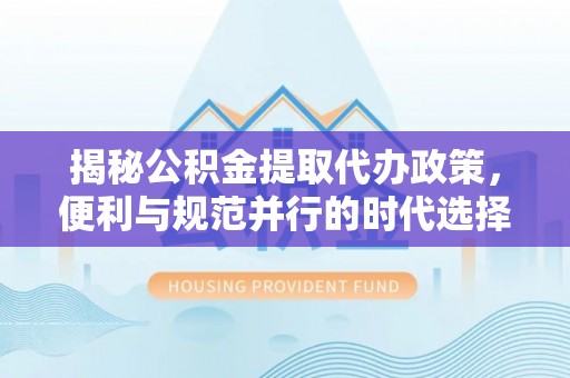 霞浦揭秘公积金提取代办政策，便利与规范并行的时代选择