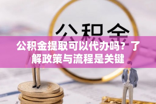 霞浦公积金提取可以代办吗？了解政策与流程是关键