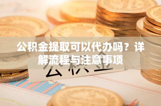 霞浦公积金提取可以代办吗？详解流程与注意事项