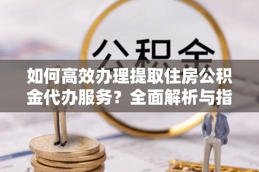 霞浦如何高效办理提取住房公积金代办服务？全面解析与指南