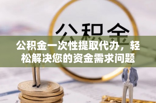 霞浦公积金一次性提取代办，轻松解决您的资金需求问题