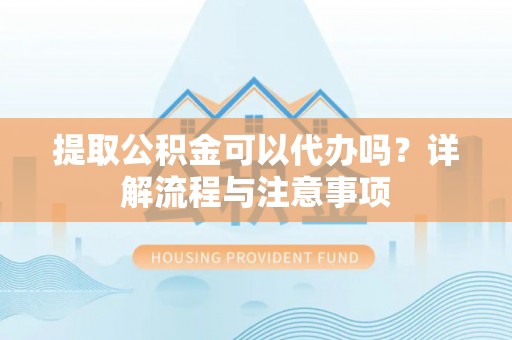 霞浦提取公积金可以代办吗？详解流程与注意事项