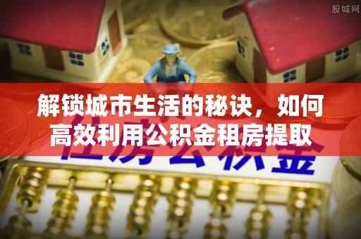 霞浦解锁城市生活的秘诀，如何高效利用公积金租房提取