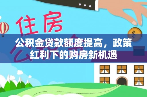 霞浦公积金贷款额度提高，政策红利下的购房新机遇