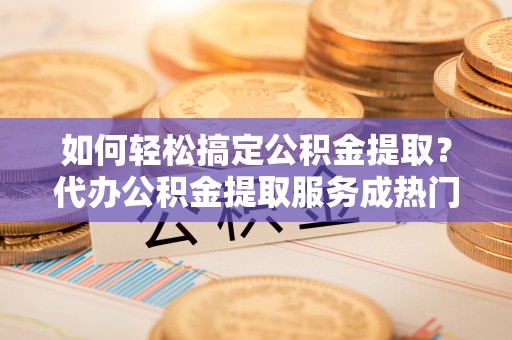 霞浦如何轻松搞定公积金提取？代办公积金提取服务成热门选择