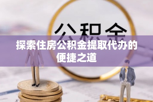 霞浦探索住房公积金提取代办的便捷之道