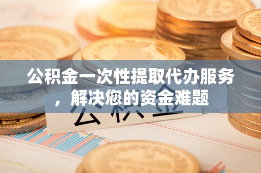 霞浦公积金一次性提取代办服务，解决您的资金难题