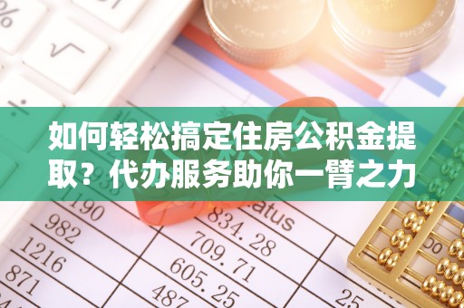 霞浦如何轻松搞定住房公积金提取？代办服务助你一臂之力