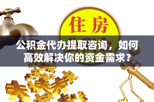 霞浦公积金代办提取咨询，如何高效解决你的资金需求？