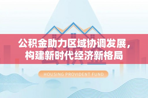 霞浦公积金助力区域协调发展，构建新时代经济新格局