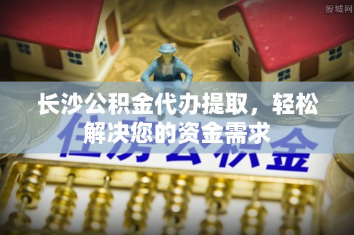 霞浦长沙公积金代办提取，轻松解决您的资金需求