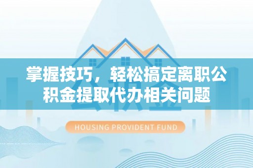 霞浦掌握技巧，轻松搞定离职公积金提取代办相关问题