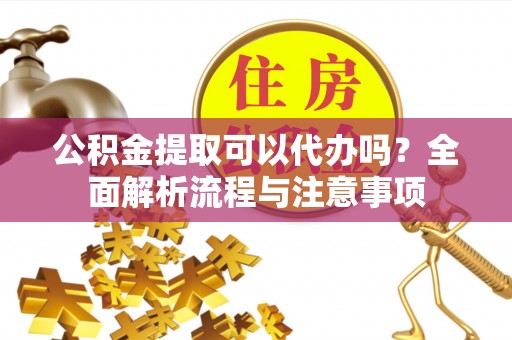 霞浦公积金提取可以代办吗？全面解析流程与注意事项