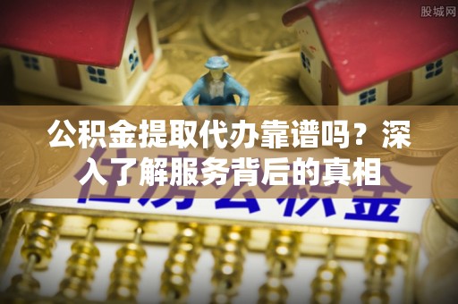 霞浦公积金提取代办靠谱吗？深入了解服务背后的真相