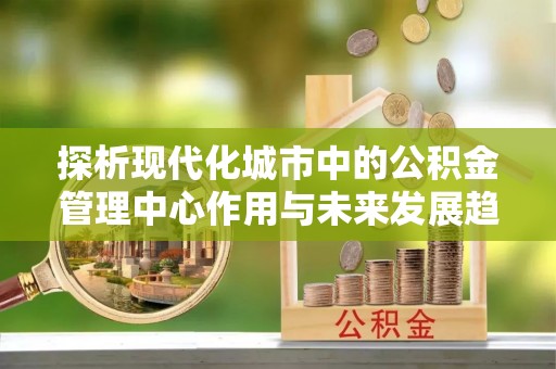 霞浦探析现代化城市中的公积金管理中心作用与未来发展趋势