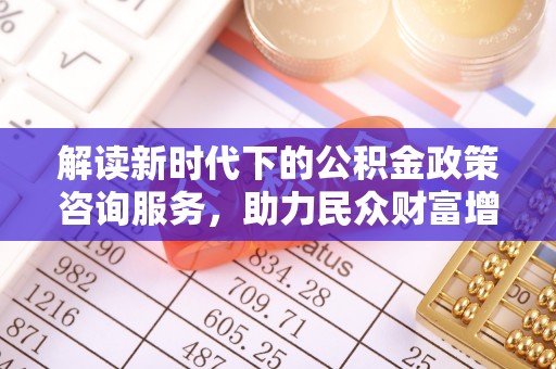 霞浦解读新时代下的公积金政策咨询服务，助力民众财富增值与安居梦想