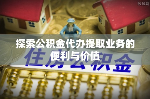 霞浦探索公积金代办提取业务的便利与价值