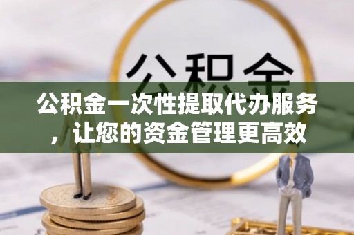 霞浦公积金一次性提取代办服务，让您的资金管理更高效
