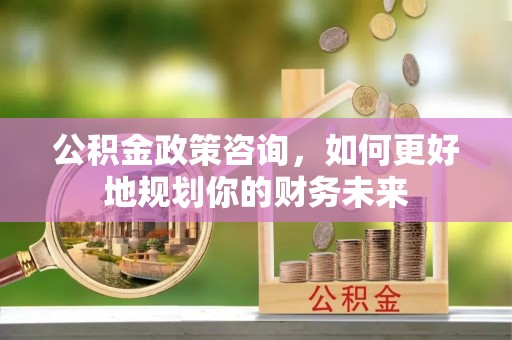 霞浦公积金政策咨询，如何更好地规划你的财务未来