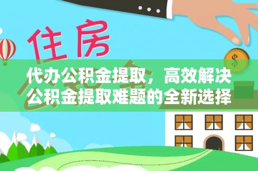 霞浦代办公积金提取，高效解决公积金提取难题的全新选择