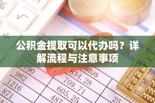霞浦公积金提取可以代办吗？详解流程与注意事项