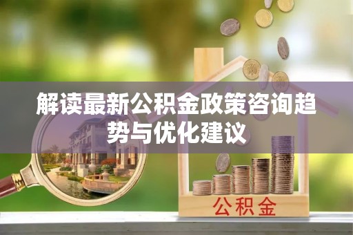 霞浦解读最新公积金政策咨询趋势与优化建议
