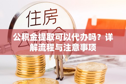 霞浦公积金提取可以代办吗？详解流程与注意事项