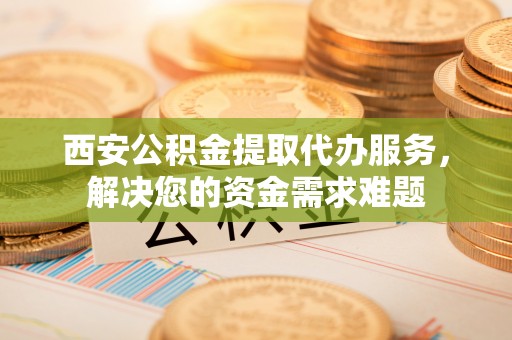 霞浦西安公积金提取代办服务，解决您的资金需求难题