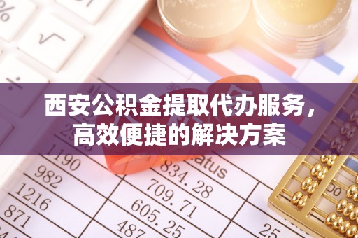 霞浦西安公积金提取代办服务，高效便捷的解决方案