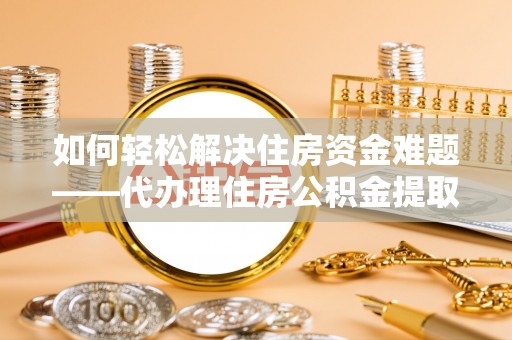 霞浦如何轻松解决住房资金难题——代办理住房公积金提取服务详解