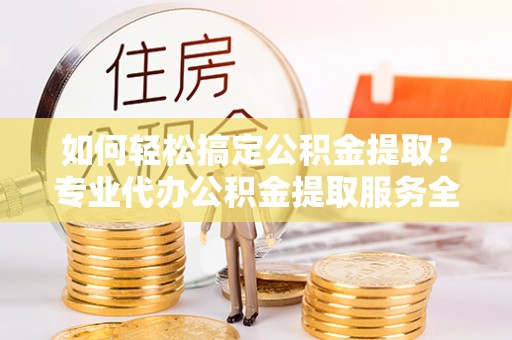 霞浦如何轻松搞定公积金提取？专业代办公积金提取服务全解析