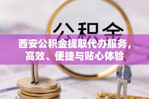 霞浦西安公积金提取代办服务，高效、便捷与贴心体验