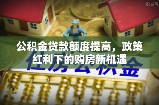 霞浦公积金贷款额度提高，政策红利下的购房新机遇