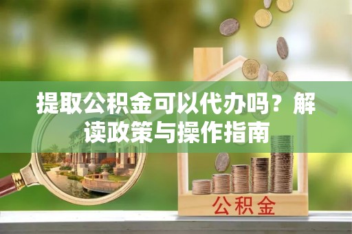 霞浦提取公积金可以代办吗？解读政策与操作指南