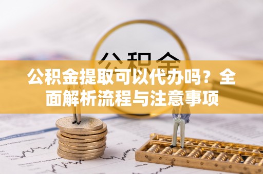 霞浦公积金提取可以代办吗？全面解析流程与注意事项