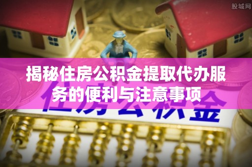 霞浦揭秘住房公积金提取代办服务的便利与注意事项
