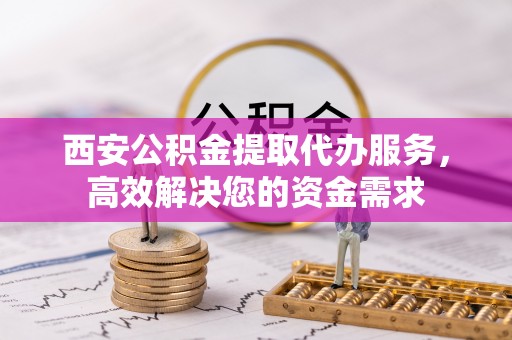 霞浦西安公积金提取代办服务，高效解决您的资金需求