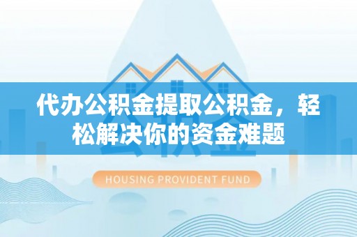 霞浦代办公积金提取公积金，轻松解决你的资金难题