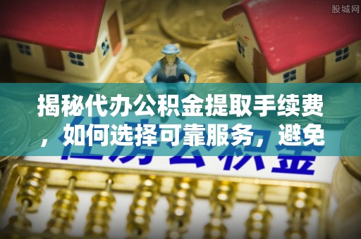 霞浦揭秘代办公积金提取手续费，如何选择可靠服务，避免隐形陷阱