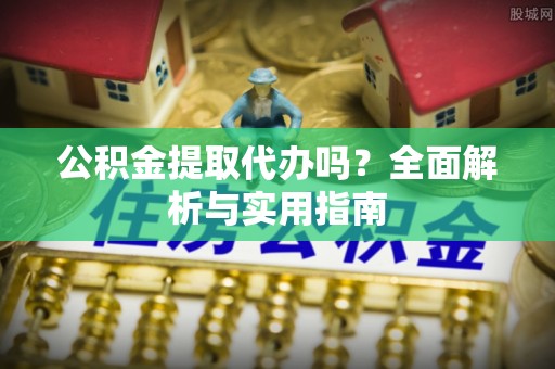 霞浦公积金提取代办吗？全面解析与实用指南