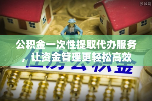 霞浦公积金一次性提取代办服务，让资金管理更轻松高效