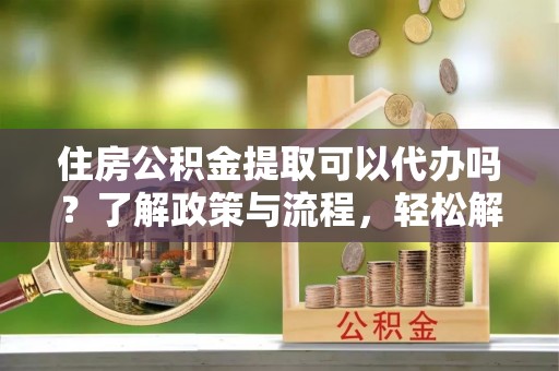 霞浦住房公积金提取可以代办吗？了解政策与流程，轻松解决你的疑问